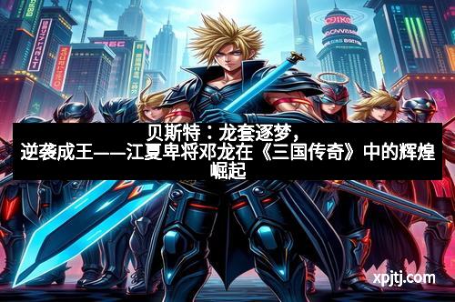 贝斯特：龙套逐梦，逆袭成王——江夏卑将邓龙在《三国传奇》中的辉煌崛起