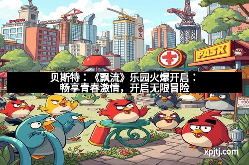 贝斯特：《飘流》乐园火爆开启：畅享青春激情，开启无限冒险